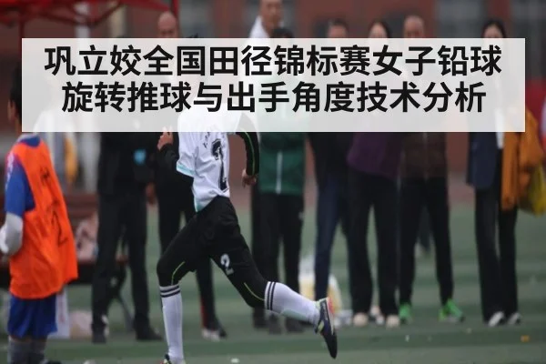 巩立姣全国田径锦标赛女子铅球旋转推球与出手角度技术分析